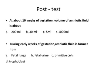 Post - test
• At about 10 weeks of gestation, volume of amniotic fluid
is about
a. 200 ml b. 30 ml c. 5ml d.1000ml
• During early weeks of gestation,amniotic fluid is formed
from
a. Fetal lungs b. fetal urine c. primitive cells
d. trophoblast
 