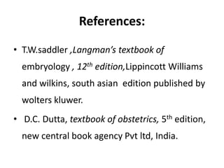References:
• T.W.saddler ,Langman’s textbook of
embryology , 12th edition,Lippincott Williams
and wilkins, south asian edition published by
wolters kluwer.
• D.C. Dutta, textbook of obstetrics, 5th edition,
new central book agency Pvt ltd, India.
 