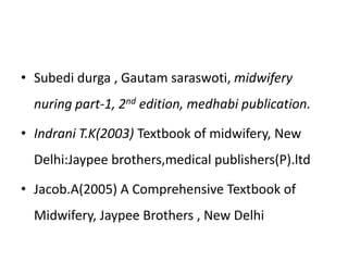 • Subedi durga , Gautam saraswoti, midwifery
nuring part-1, 2nd edition, medhabi publication.
• Indrani T.K(2003) Textbook of midwifery, New
Delhi:Jaypee brothers,medical publishers(P).ltd
• Jacob.A(2005) A Comprehensive Textbook of
Midwifery, Jaypee Brothers , New Delhi
 