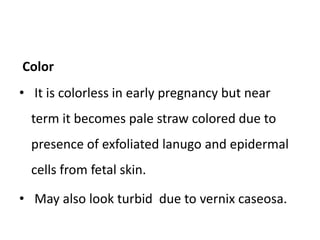 Color
• It is colorless in early pregnancy but near
term it becomes pale straw colored due to
presence of exfoliated lanugo and epidermal
cells from fetal skin.
• May also look turbid due to vernix caseosa.
 