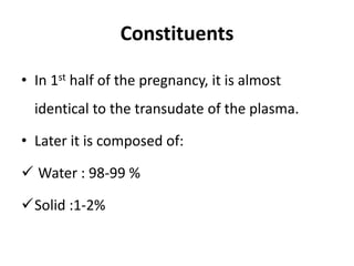 Constituents
• In 1st half of the pregnancy, it is almost
identical to the transudate of the plasma.
• Later it is composed of:
 Water : 98-99 %
Solid :1-2%
 