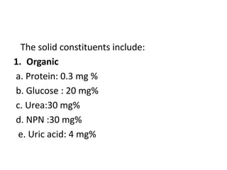 The solid constituents include:
1. Organic
a. Protein: 0.3 mg %
b. Glucose : 20 mg%
c. Urea:30 mg%
d. NPN :30 mg%
e. Uric acid: 4 mg%
 