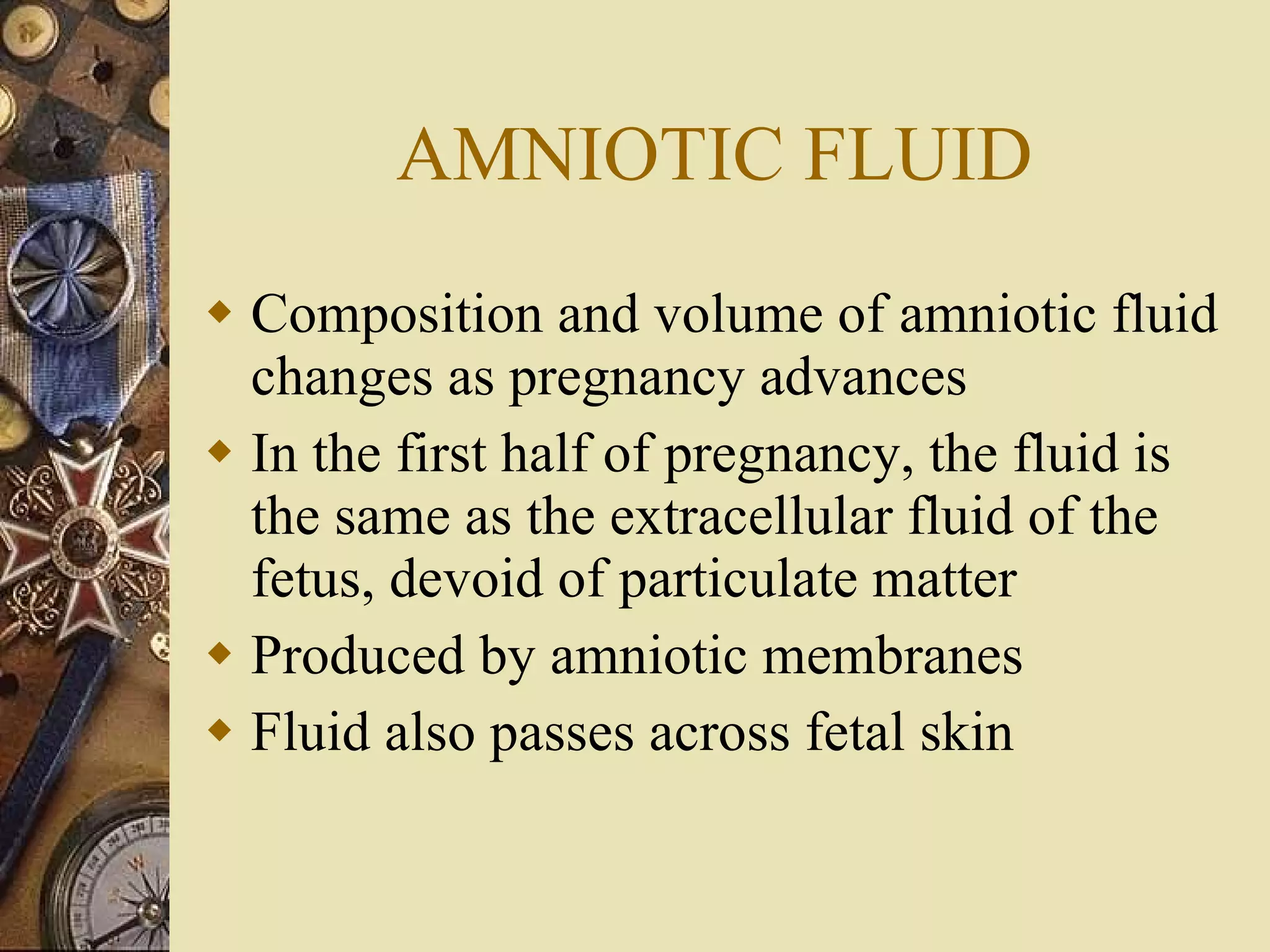 AMNIOTIC FLUID Composition and volume of amniotic fluid changes as pregnancy advances In the first half of pregnancy, the fluid is the same as the extracellular fluid of the fetus, devoid of particulate matter Produced by amniotic membranes Fluid also passes across fetal skin 