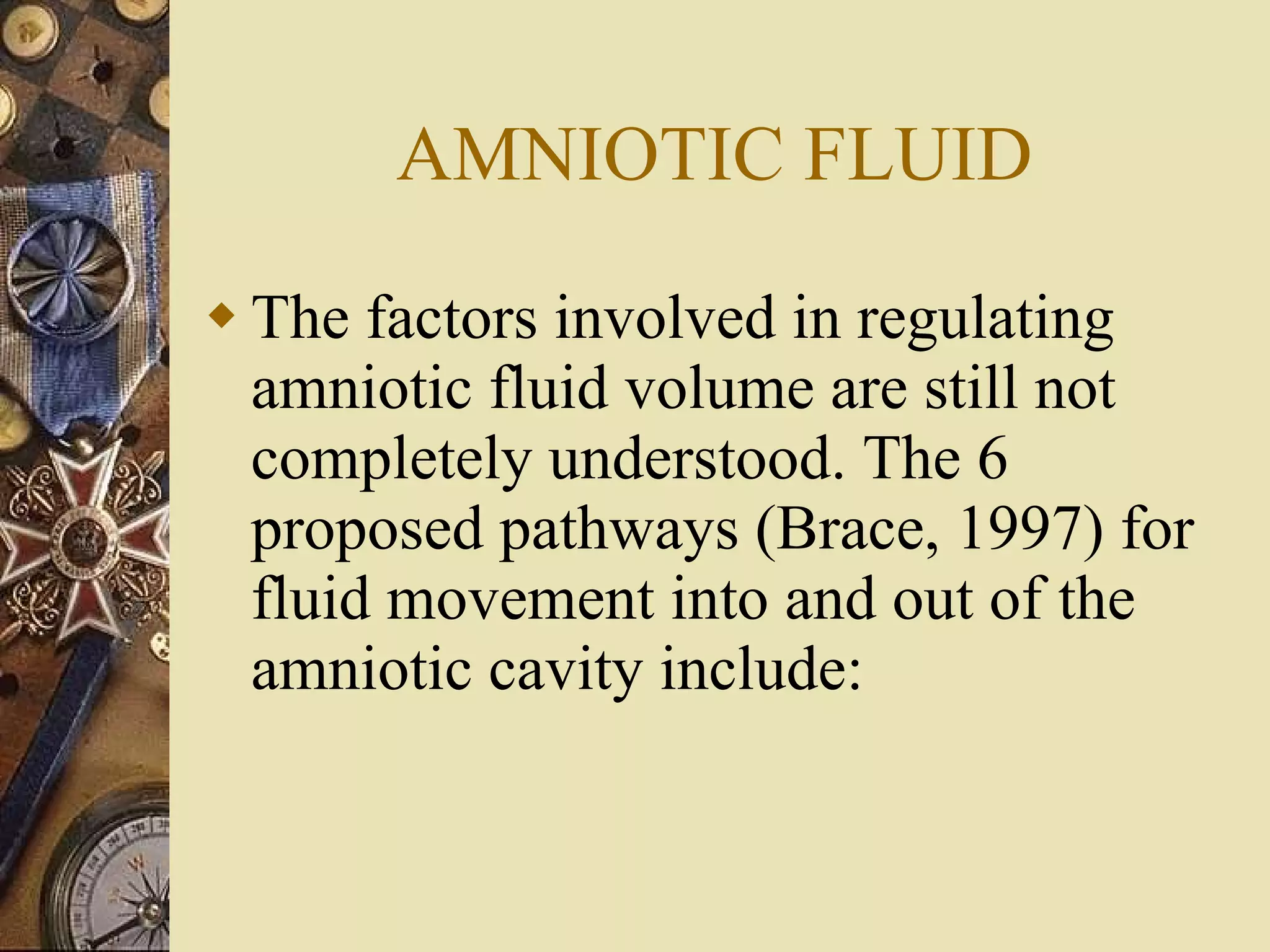 AMNIOTIC FLUID The factors involved in regulating amniotic fluid volume are still not completely understood. The 6 proposed pathways (Brace, 1997) for fluid movement into and out of the amniotic cavity include: 