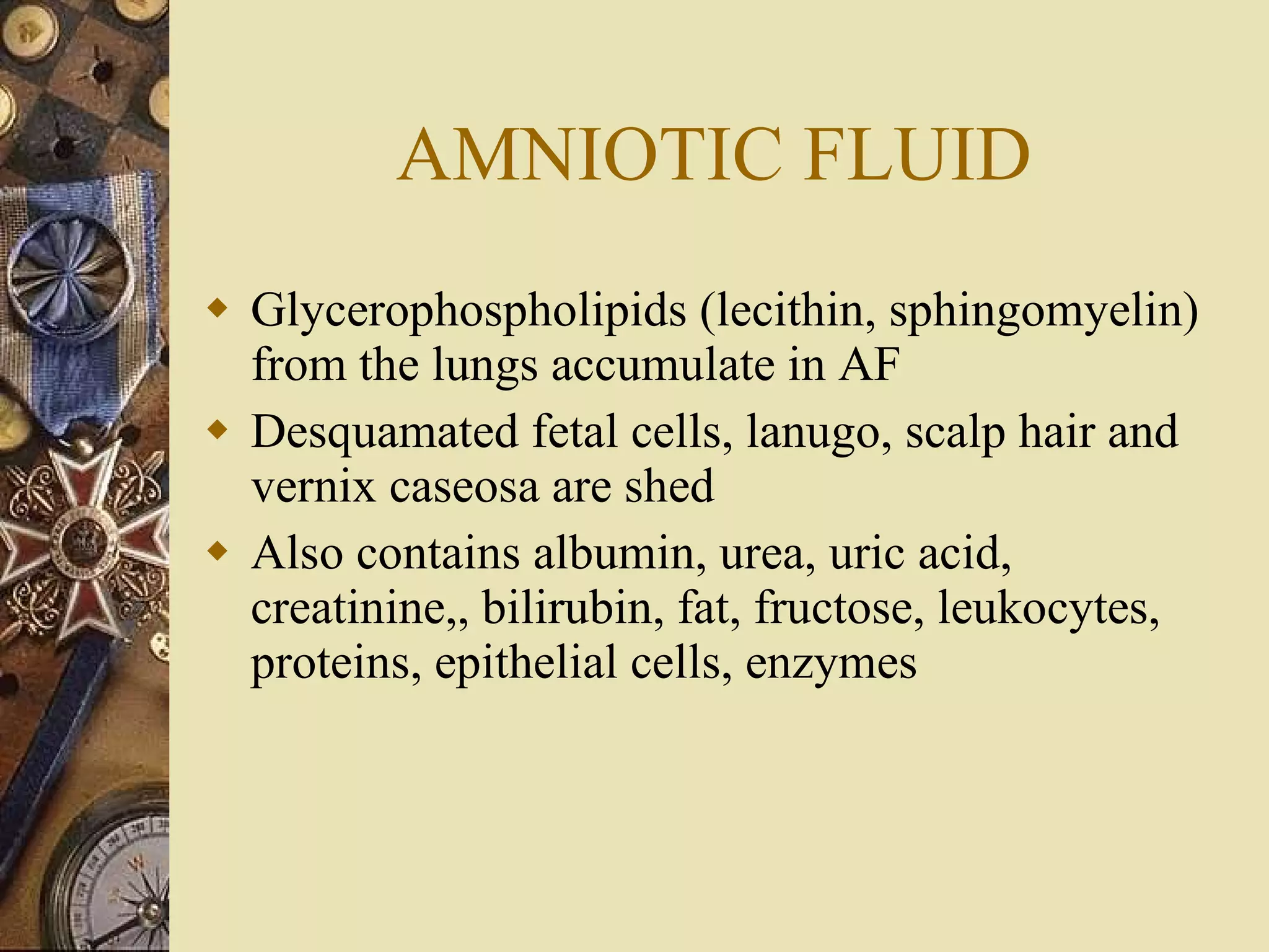 AMNIOTIC FLUID Glycerophospholipids (lecithin, sphingomyelin) from the lungs accumulate in AF Desquamated fetal cells, lanugo, scalp hair and vernix caseosa are shed Also contains albumin, urea, uric acid, creatinine,, bilirubin, fat, fructose, leukocytes, proteins, epithelial cells, enzymes 