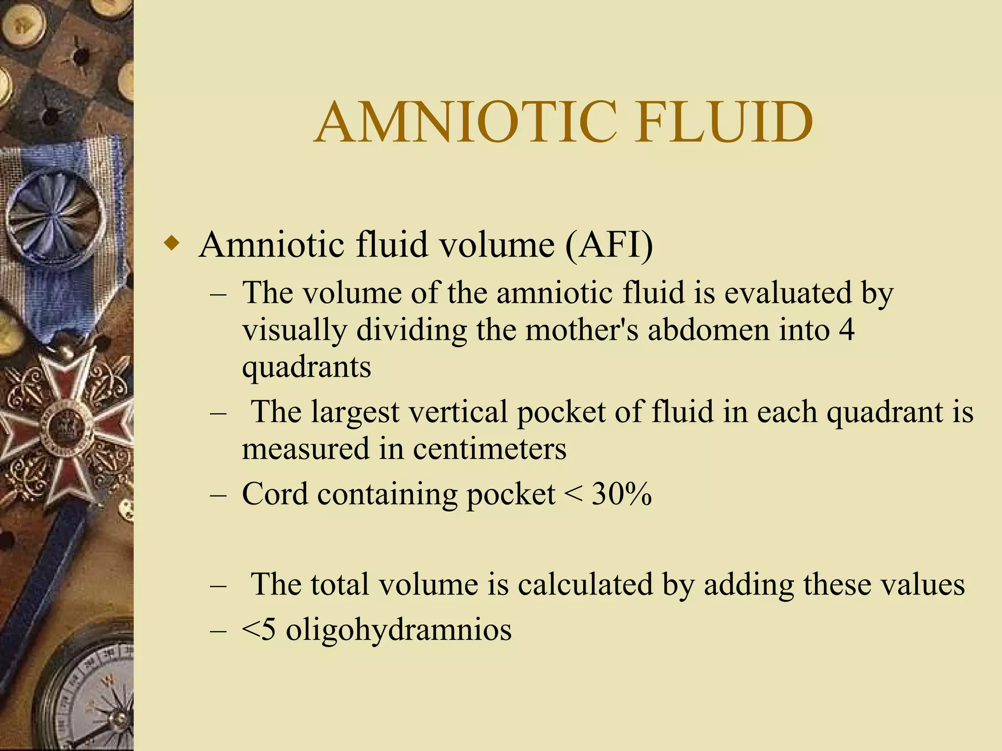 AMNIOTIC FLUID Amniotic fluid volume (AFI) The volume of the amniotic fluid is evaluated by visually dividing the mother's abdomen into 4 quadrants The largest vertical pocket of fluid in each quadrant is measured in centimeters Cord containing pocket < 30% The total volume is calculated by adding these values  <5 oligohydramnios 
