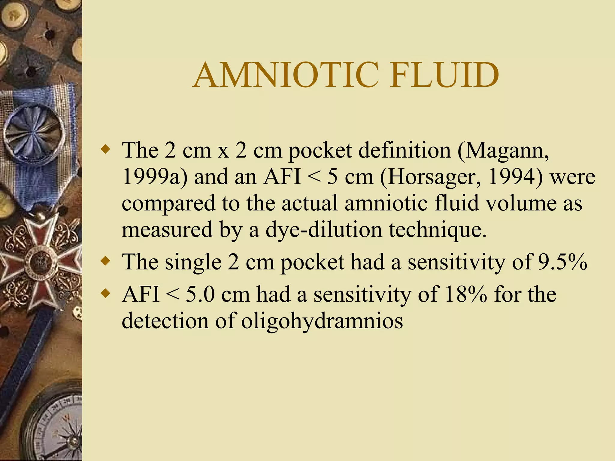 AMNIOTIC FLUID The 2 cm x 2 cm pocket definition (Magann, 1999a) and an AFI < 5 cm (Horsager, 1994) were compared to the actual amniotic fluid volume as measured by a dye-dilution technique.  The single 2 cm pocket had a sensitivity of 9.5%  AFI < 5.0 cm had a sensitivity of 18% for the detection of oligohydramnios  