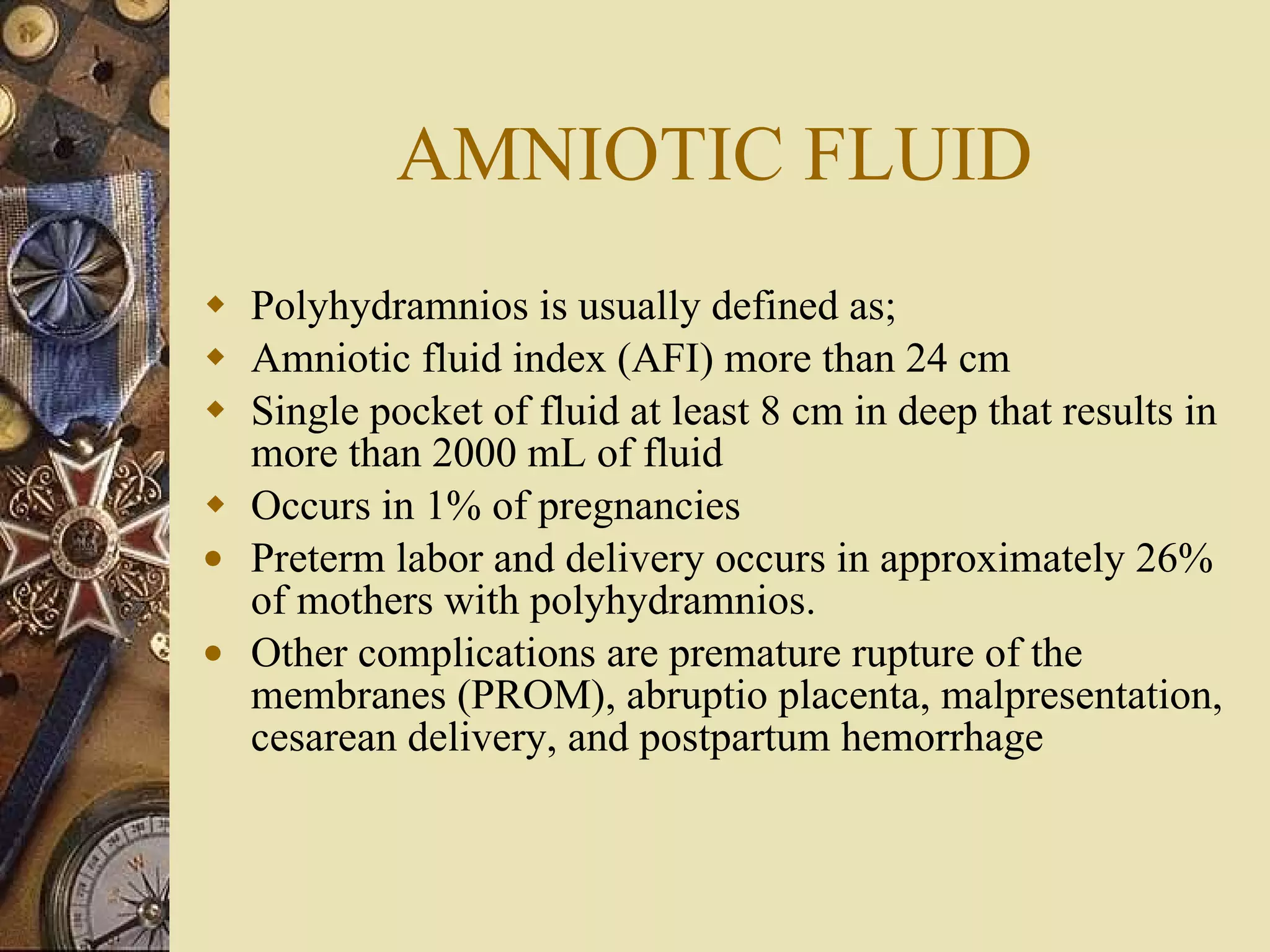 AMNIOTIC FLUID Polyhydramnios is usually defined as; Amniotic fluid index (AFI) more than 24 cm  Single pocket of fluid at least 8 cm in deep that results in more than 2000 mL of fluid  Occurs in 1% of pregnancies Preterm labor and delivery occurs in approximately 26% of mothers with polyhydramnios.  Other complications are premature rupture of the membranes (PROM), abruptio placenta, malpresentation, cesarean delivery, and postpartum hemorrhage 