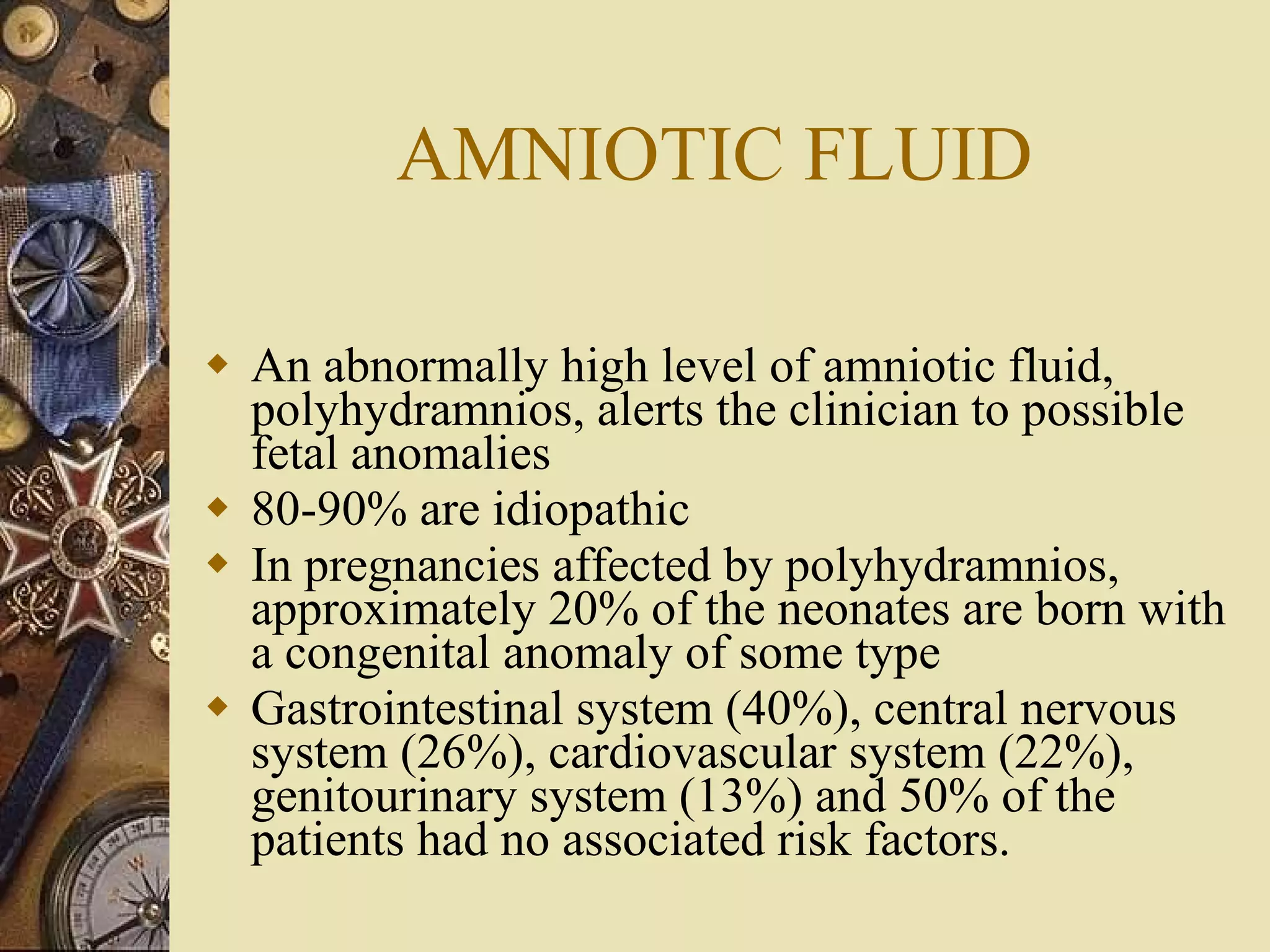 AMNIOTIC FLUID An abnormally high level of amniotic fluid, polyhydramnios, alerts the clinician to possible fetal anomalies 80-90% are idiopathic In pregnancies affected by polyhydramnios, approximately 20% of the neonates are born with a congenital anomaly of some type  Gastrointestinal system (40%), central nervous system (26%), cardiovascular system (22%), genitourinary system (13%) and 50% of the patients had no associated risk factors.  