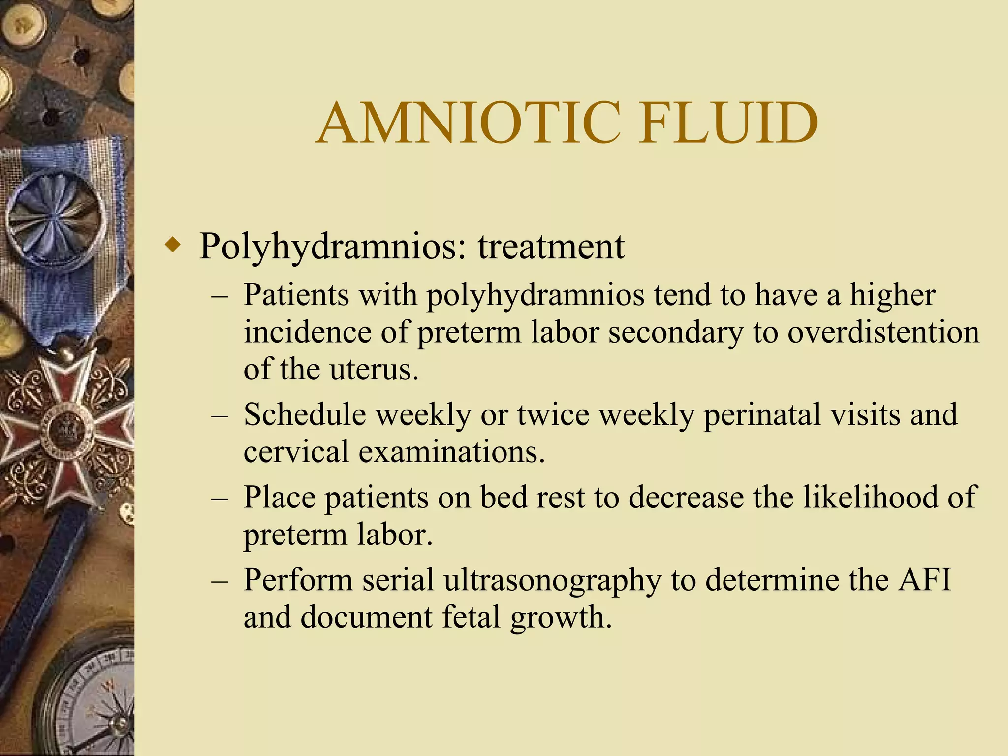 AMNIOTIC FLUID Polyhydramnios: treatment Patients with polyhydramnios tend to have a higher incidence of preterm labor secondary to overdistention of the uterus.  Schedule weekly or twice weekly perinatal visits and cervical examinations.  Place patients on bed rest to decrease the likelihood of preterm labor.  Perform serial ultrasonography to determine the AFI and document fetal growth. 