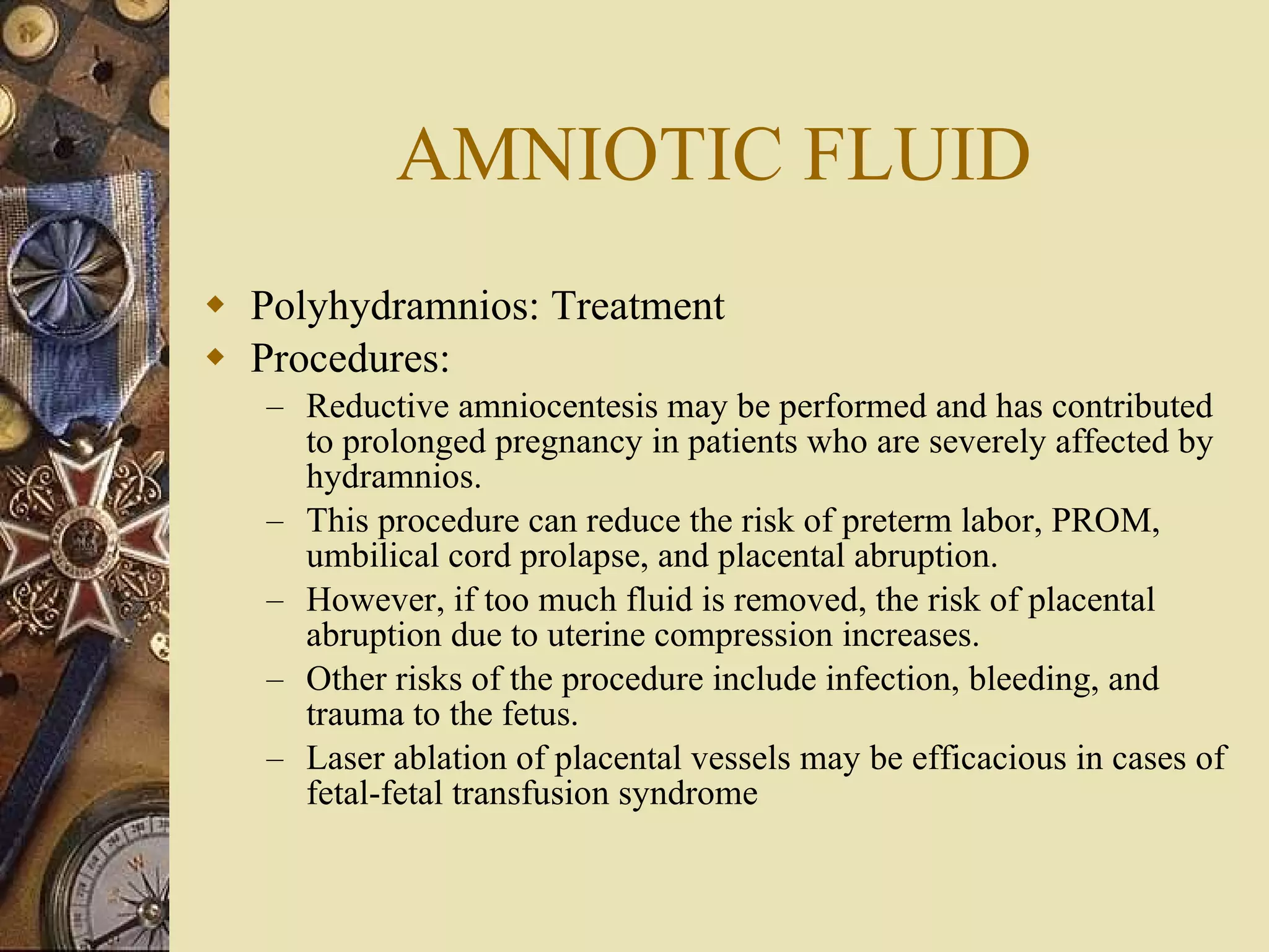 AMNIOTIC FLUID Polyhydramnios: Treatment Procedures:  Reductive amniocentesis may be performed and has contributed to prolonged pregnancy in patients who are severely affected by hydramnios. This procedure can reduce the risk of preterm labor, PROM, umbilical cord prolapse, and placental abruption. However, if too much fluid is removed, the risk of placental abruption due to uterine compression increases. Other risks of the procedure include infection, bleeding, and trauma to the fetus.  Laser ablation of placental vessels may be efficacious in cases of fetal-fetal transfusion syndrome 