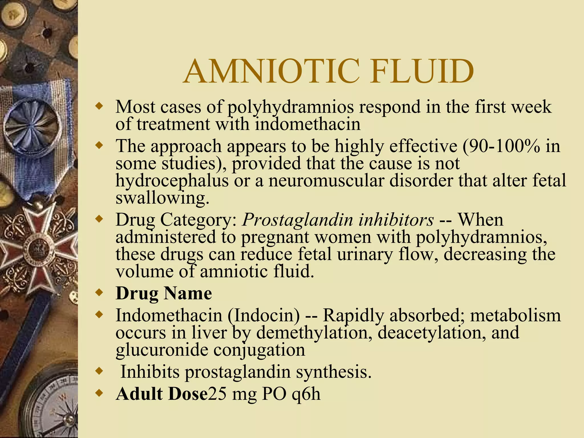 AMNIOTIC FLUID Most cases of polyhydramnios respond in the first week of treatment with indomethacin The approach appears to be highly effective (90-100% in some studies), provided that the cause is not hydrocephalus or a neuromuscular disorder that alter fetal swallowing. Drug Category:  Prostaglandin inhibitors  -- When administered to pregnant women with polyhydramnios, these drugs can reduce fetal urinary flow, decreasing the volume of amniotic fluid.  Drug Name Indomethacin (Indocin) -- Rapidly absorbed; metabolism occurs in liver by demethylation, deacetylation, and glucuronide conjugation Inhibits prostaglandin synthesis.  Adult Dose 25 mg PO q6h 