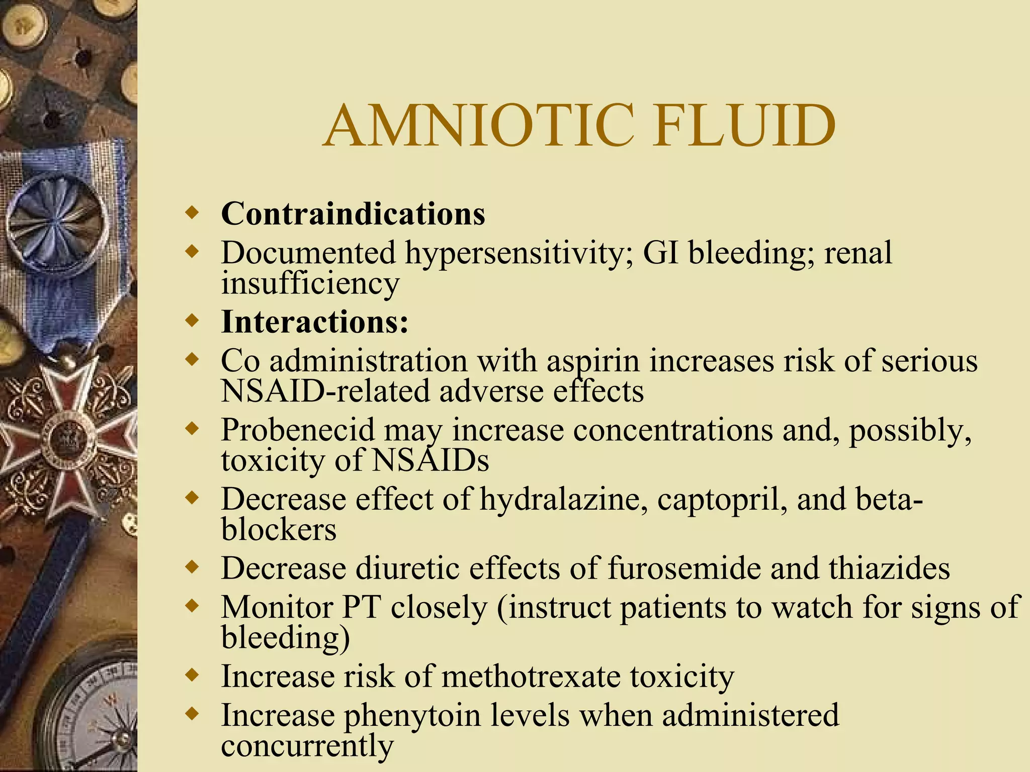 AMNIOTIC FLUID Contraindications Documented hypersensitivity; GI bleeding; renal insufficiency  Interactions:  Co administration with aspirin increases risk of serious NSAID-related adverse effects Probenecid may increase concentrations and, possibly, toxicity of NSAIDs Decrease effect of hydralazine, captopril, and beta-blockers Decrease diuretic effects of furosemide and thiazides Monitor PT closely (instruct patients to watch for signs of bleeding) Increase risk of methotrexate toxicity Increase phenytoin levels when administered concurrently  