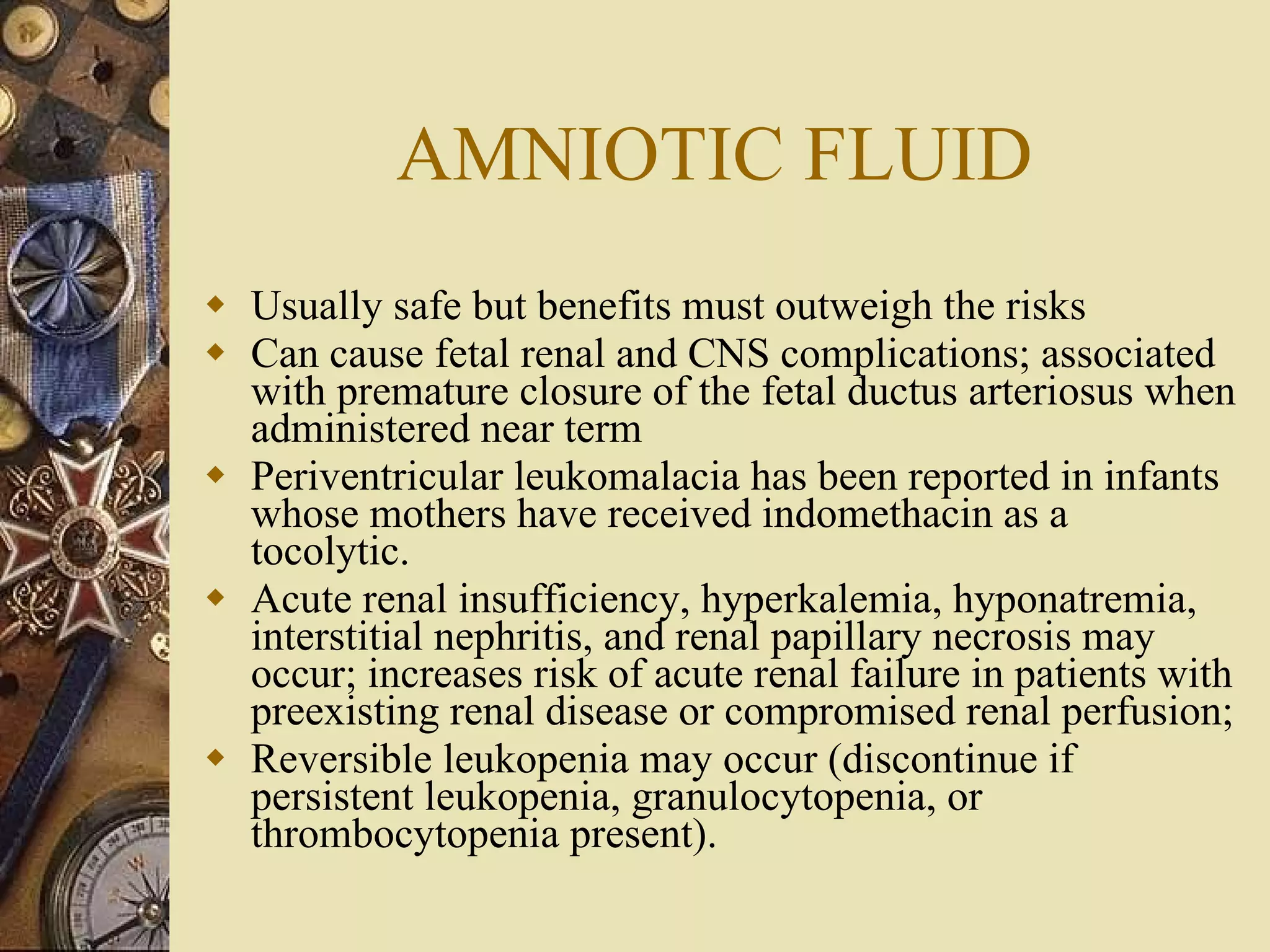 AMNIOTIC FLUID Usually safe but benefits must outweigh the risks Can cause fetal renal and CNS complications; associated with premature closure of the fetal ductus arteriosus when administered near term Periventricular leukomalacia has been reported in infants whose mothers have received indomethacin as a tocolytic. Acute renal insufficiency, hyperkalemia, hyponatremia, interstitial nephritis, and renal papillary necrosis may occur; increases risk of acute renal failure in patients with preexisting renal disease or compromised renal perfusion; Reversible leukopenia may occur (discontinue if persistent leukopenia, granulocytopenia, or thrombocytopenia present). 
