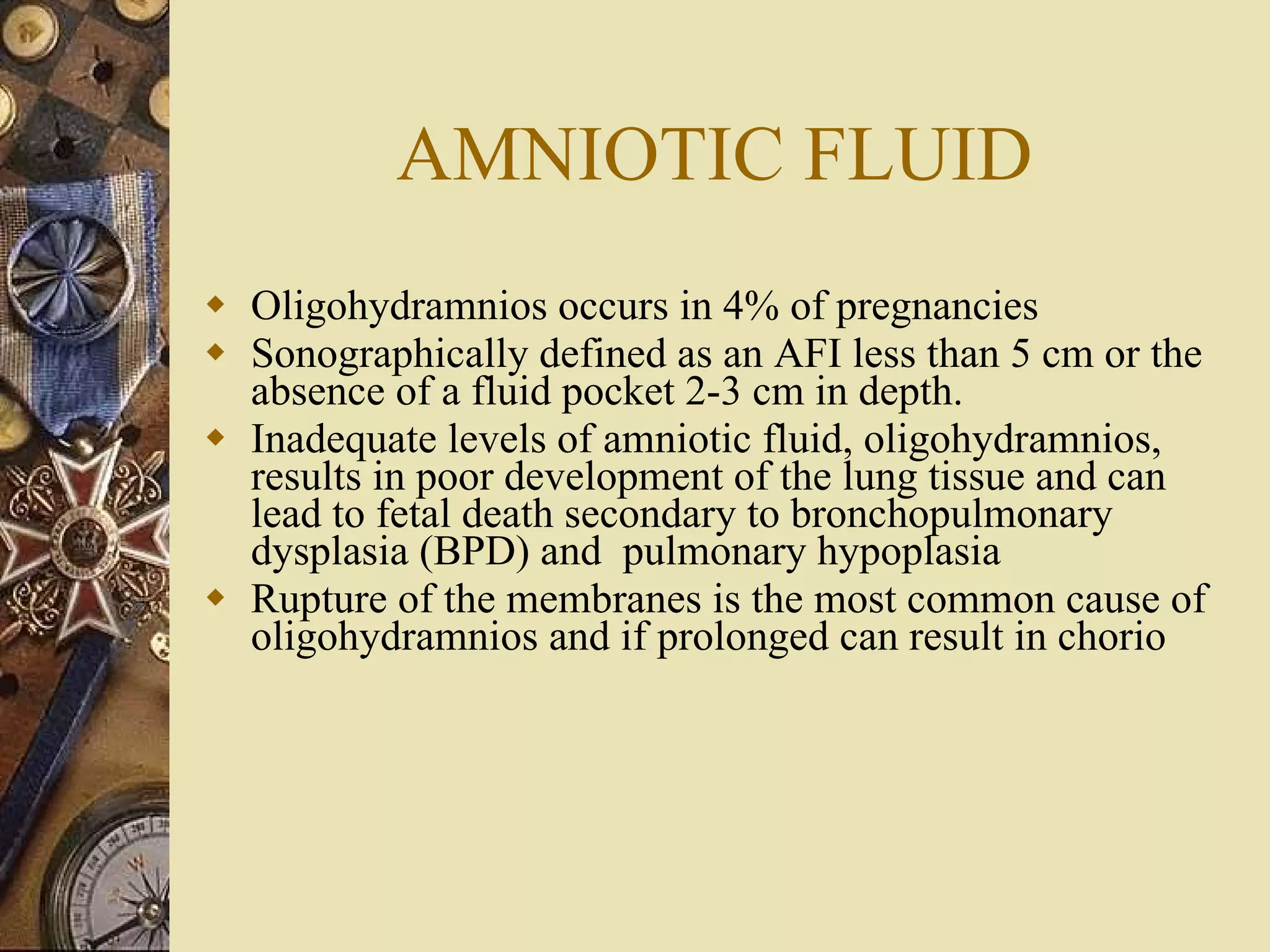 AMNIOTIC FLUID Oligohydramnios occurs in 4% of pregnancies Sonographically defined as an AFI less than 5 cm or the absence of a fluid pocket 2-3 cm in depth. Inadequate levels of amniotic fluid, oligohydramnios, results in poor development of the lung tissue and can lead to fetal death secondary to bronchopulmonary dysplasia (BPD) and  pulmonary hypoplasia Rupture of the membranes is the most common cause of oligohydramnios and if prolonged can result in chorio  