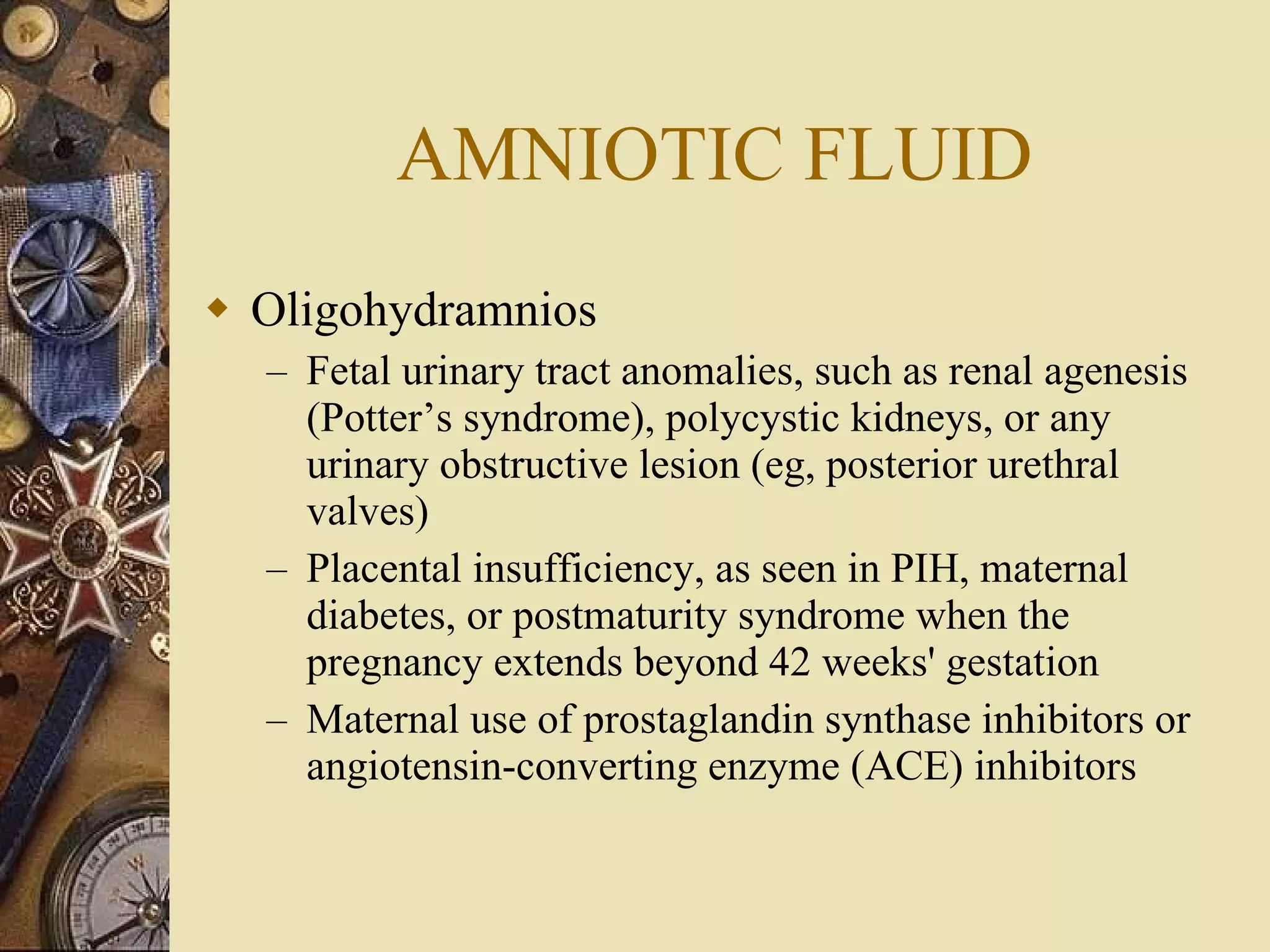 AMNIOTIC FLUID Oligohydramnios Fetal urinary tract anomalies, such as renal agenesis (Potter’s syndrome), polycystic kidneys, or any urinary obstructive lesion (eg, posterior urethral valves) Placental insufficiency, as seen in PIH, maternal diabetes, or postmaturity syndrome when the pregnancy extends beyond 42 weeks' gestation Maternal use of prostaglandin synthase inhibitors or angiotensin-converting enzyme (ACE) inhibitors 