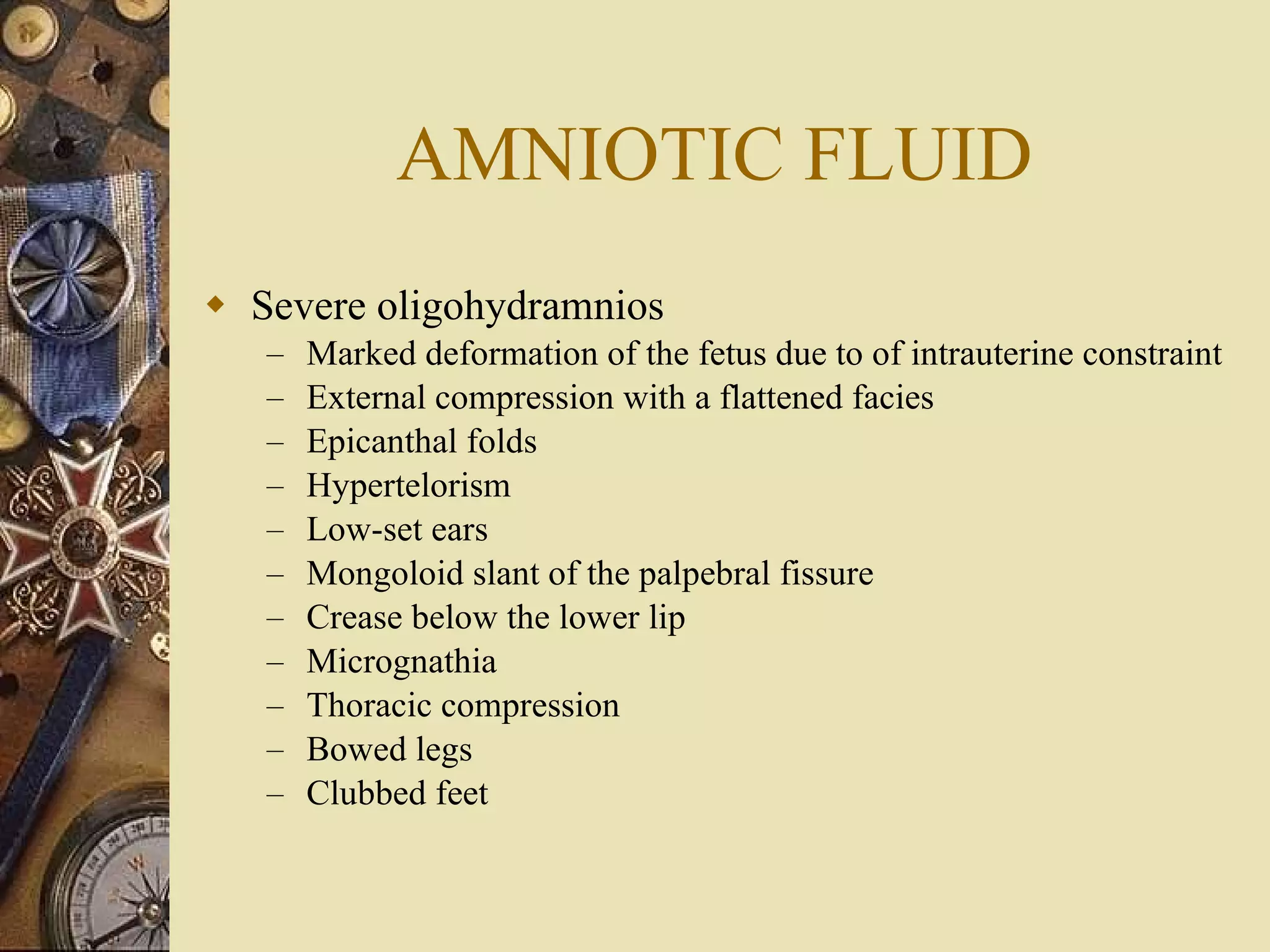 AMNIOTIC FLUID Severe oligohydramnios Marked deformation of the fetus due to of intrauterine constraint  External compression with a flattened facies Epicanthal folds Hypertelorism Low-set ears Mongoloid slant of the palpebral fissure Crease below the lower lip Micrognathia Thoracic compression  Bowed legs Clubbed feet 
