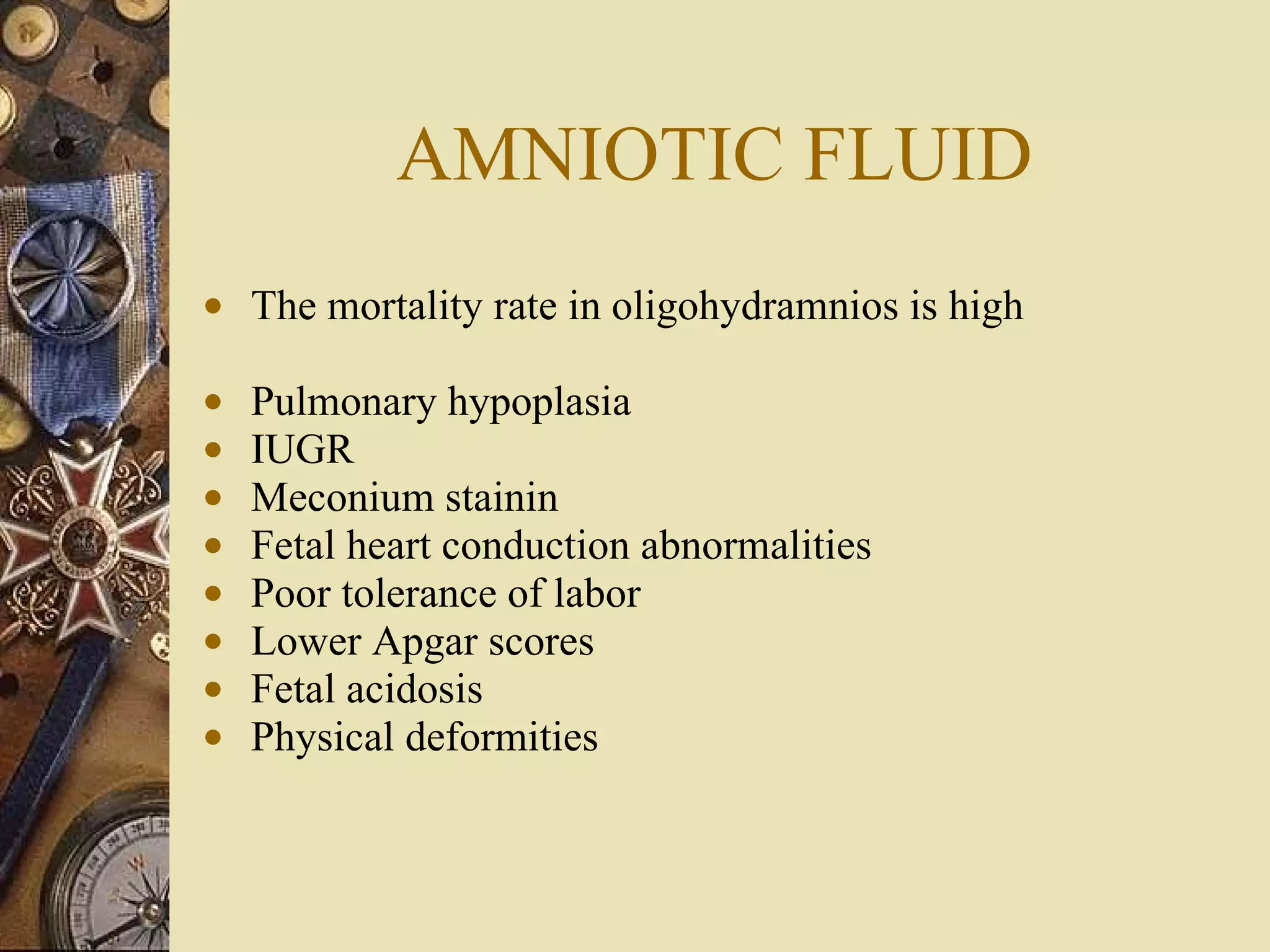 AMNIOTIC FLUID The mortality rate in oligohydramnios is high Pulmonary hypoplasia IUGR Meconium stainin Fetal heart conduction abnormalities Poor tolerance of labor Lower Apgar scores Fetal acidosis Physical deformities 