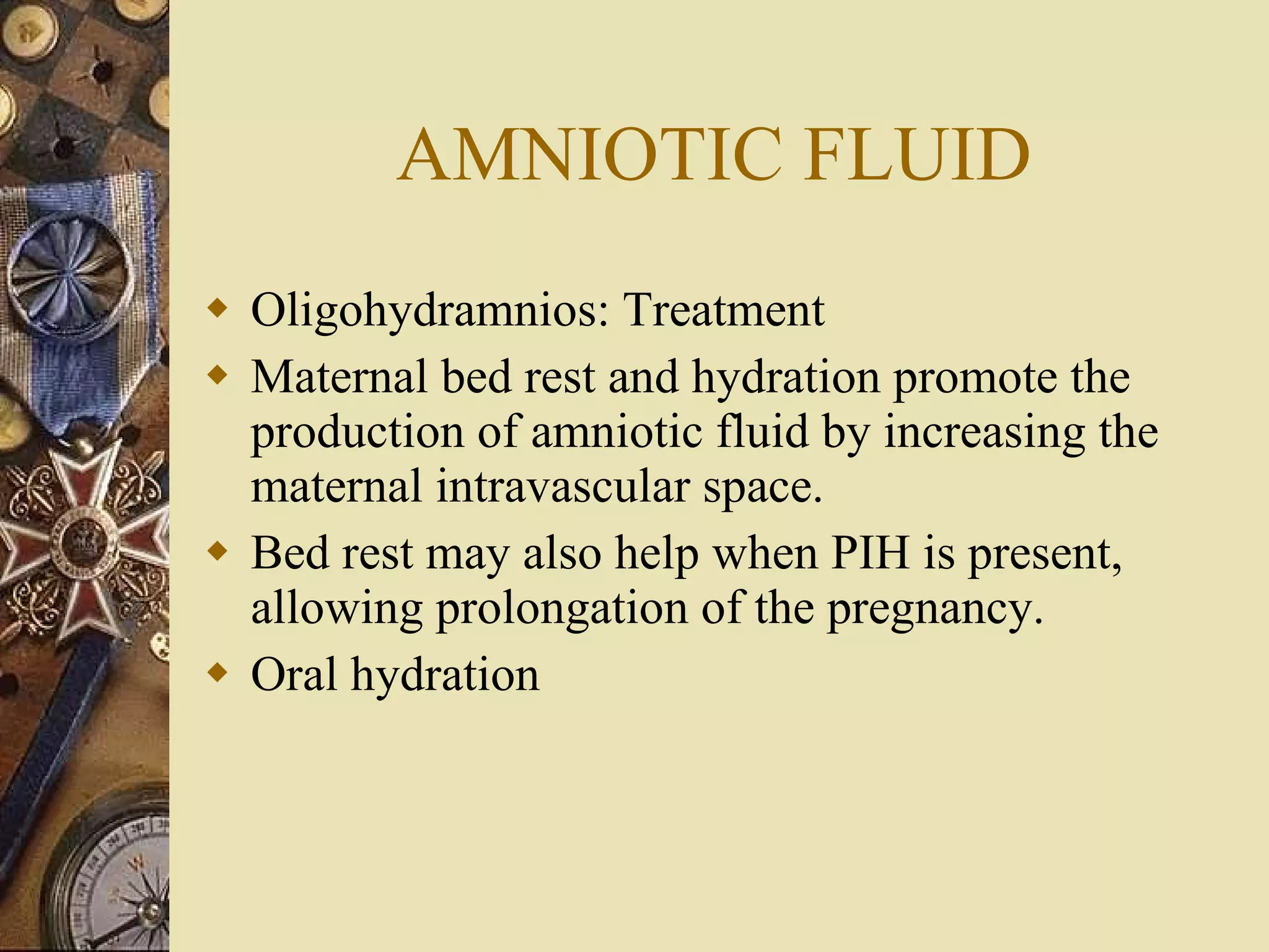 AMNIOTIC FLUID Oligohydramnios: Treatment Maternal bed rest and hydration promote the production of amniotic fluid by increasing the maternal intravascular space.  Bed rest may also help when PIH is present, allowing prolongation of the pregnancy. Oral hydration 