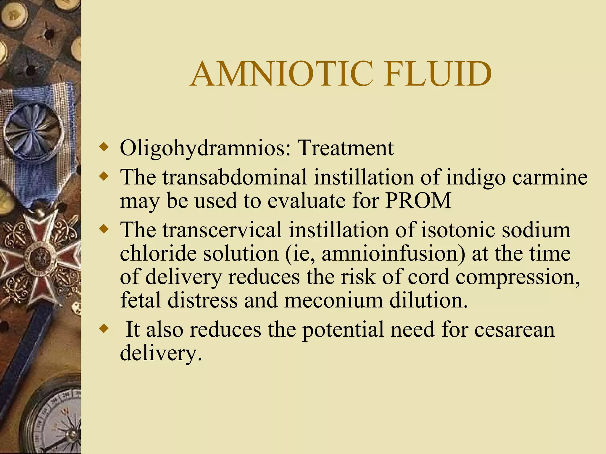 AMNIOTIC FLUID Oligohydramnios: Treatment The transabdominal instillation of indigo carmine may be used to evaluate for PROM The transcervical instillation of isotonic sodium chloride solution (ie, amnioinfusion) at the time of delivery reduces the risk of cord compression, fetal distress and meconium dilution. It also reduces the potential need for cesarean delivery.  