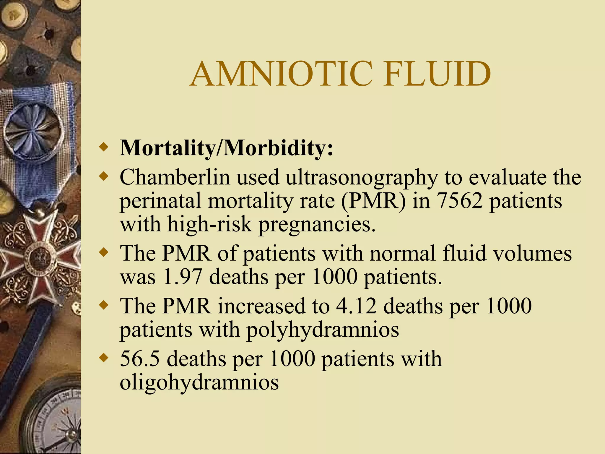 AMNIOTIC FLUID Mortality/Morbidity:  Chamberlin used ultrasonography to evaluate the perinatal mortality rate (PMR) in 7562 patients with high-risk pregnancies.  The PMR of patients with normal fluid volumes was 1.97 deaths per 1000 patients. The PMR increased to 4.12 deaths per 1000 patients with polyhydramnios  56.5 deaths per 1000 patients with oligohydramnios 