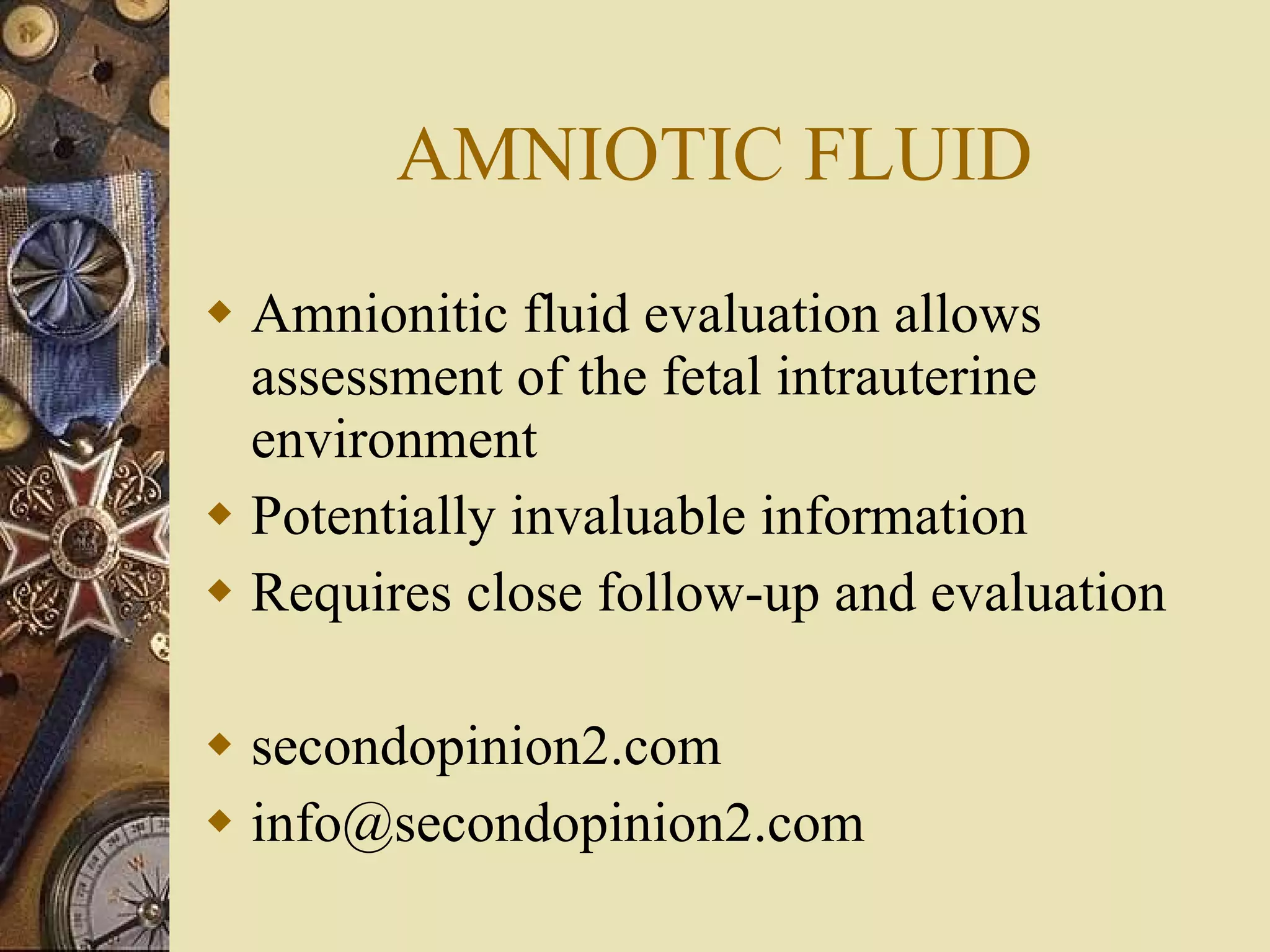 AMNIOTIC FLUID Amnionitic fluid evaluation allows assessment of the fetal intrauterine environment Potentially invaluable information Requires close follow-up and evaluation secondopinion2.com [email_address] 