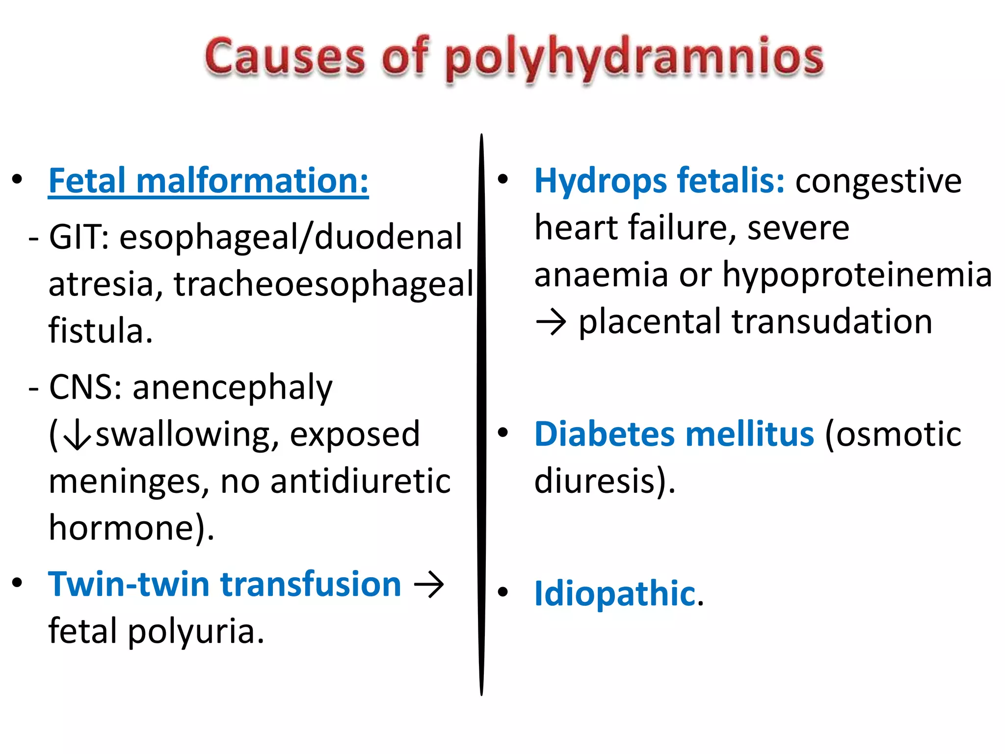 • Fetal malformation:         • Hydrops fetalis: congestive
 - GIT: esophageal/duodenal     heart failure, severe
   atresia, tracheoesophageal   anaemia or hypoproteinemia
   fistula.                     → placental transudation
 - CNS: anencephaly
   (↓swallowing, exposed      • Diabetes mellitus (osmotic
   meninges, no antidiuretic    diuresis).
   hormone).
• Twin-twin transfusion → • Idiopathic.
   fetal polyuria.
 