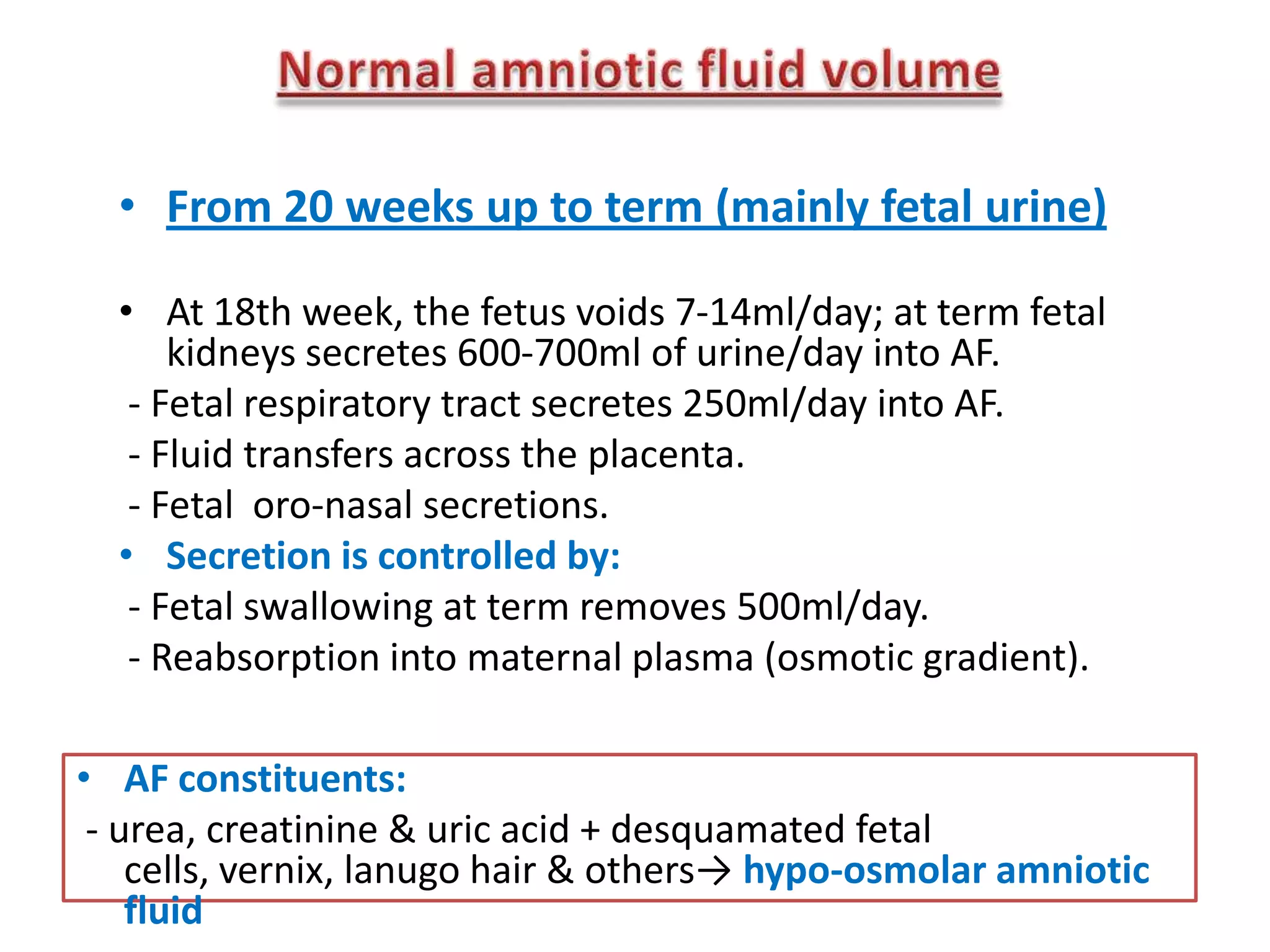 • From 20 weeks up to term (mainly fetal urine)

  • At 18th week, the fetus voids 7-14ml/day; at term fetal
      kidneys secretes 600-700ml of urine/day into AF.
   - Fetal respiratory tract secretes 250ml/day into AF.
   - Fluid transfers across the placenta.
   - Fetal oro-nasal secretions.
  • Secretion is controlled by:
   - Fetal swallowing at term removes 500ml/day.
   - Reabsorption into maternal plasma (osmotic gradient).

• AF constituents:
 - urea, creatinine & uric acid + desquamated fetal
    cells, vernix, lanugo hair & others→ hypo-osmolar amniotic
    fluid
 