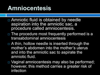 Amniocentesis
 Amniotic fluid is obtained by needle
aspiration into the amniotic sac, a
procedure called amniocentesis.
 The procedure most frequently performed is a
transabdominal amniocentesis
 A thin, hollow needle is inserted through the
mother’s abdomen into the mother’s uterus
and into the amniotic sac to aspirate the
amniotic fluid.
 Vaginal amniocentesis may also be performed;
however, this method carries a greater risk of
infection
 