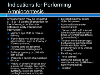 Indications for Performing
Amniocentesis
 Amniocentesis may be indicated
at 15 to 18 weeks of gestation for
the following conditions to
determine early treatment or
intervention:
 Mother’s age of 35 or more at
delivery
 Family history of chromosome
abnormalities, such as trisomy 21
(Down syndrome)
 Parents carry an abnormal
chromosome rearrangement
 Earlier pregnancy or child with
birth defect
 Parent is a carrier of a metabolic
disorder
 History of genetic diseases such
a sickle cell disease, Tay-Sachs
disease, hemophilia, muscular
dystrophy, sickle cell anemia,
Huntington chorea, and cystic
 Elevated maternal serum
alpha fetoprotein
 Abnormal triple marker
screening test
 Previous child with a neural
tube disorder such as spina
bifida, or ventral wall defects
(gastroschisis) •
 Three or more miscarriages
Evaluation of amniocentesis
is indicated later in the
pregnancy (20 to 42 weeks)
to evaluate:
 Fetal lung maturity
 Fetal distress
 Hemolytic disease of the
newborn caused by Rh blood
type incompatibility
 Infection
 