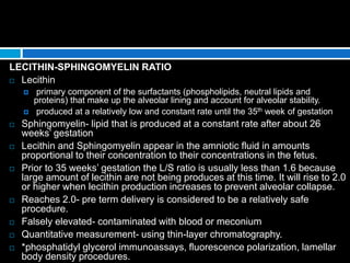 LECITHIN-SPHINGOMYELIN RATIO
 Lecithin
 primary component of the surfactants (phospholipids, neutral lipids and
proteins) that make up the alveolar lining and account for alveolar stability.
 produced at a relatively low and constant rate until the 35th week of gestation
 Sphingomyelin- lipid that is produced at a constant rate after about 26
weeks’ gestation
 Lecithin and Sphingomyelin appear in the amniotic fluid in amounts
proportional to their concentration to their concentrations in the fetus.
 Prior to 35 weeks’ gestation the L/S ratio is usually less than 1.6 because
large amount of lecithin are not being produces at this time. It will rise to 2.0
or higher when lecithin production increases to prevent alveolar collapse.
 Reaches 2.0- pre term delivery is considered to be a relatively safe
procedure.
 Falsely elevated- contaminated with blood or meconium
 Quantitative measurement- using thin-layer chromatography.
 *phosphatidyl glycerol immunoassays, fluorescence polarization, lamellar
body density procedures.
 