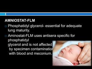 AMNIOSTAT-FLM
 Phosphatidyl glycerol- essential for adequate
lung maturity.
 Aminostat-FLM uses antisera specific for
phosphatidyl
glycerol and is not affected
by specimen contamination
with blood and meconium.
 