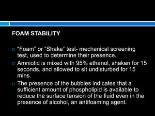 FOAM STABILITY
 “Foam” or “Shake” test- mechanical screening
test, used to determine their presence.
 Amniotic is mixed with 95% ethanol, shaken for 15
seconds, and allowed to sit undisturbed for 15
mins.
 The presence of the bubbles indicates that a
sufficient amount of phospholipid is available to
reduce the surface tension of the fluid even in the
presence of alcohol, an antifoaming agent.
 