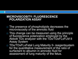 MICROVISCOSITY: FLUORESCENCE
POLARIZATION ASSAY
 The presence of phospholipids decreases the
microviscosity of the amniotic fluid
 This change can be measured using the principle
of fluorescence polarization employed by the
Abbott TDx analyzer with the TDx/TDxFLxFLM II
Assay System
 TDx/TDxFLxFetal Lung Maturity II- reagentsystem
for the quantitative measurement of the ratio of
surfactant to albumin in amniotic fluid for
assessment of lung maturity of the fetus.
 