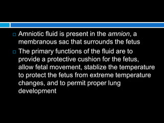  Amniotic fluid is present in the amnion, a
membranous sac that surrounds the fetus
 The primary functions of the fluid are to
provide a protective cushion for the fetus,
allow fetal movement, stablize the temperature
to protect the fetus from extreme temperature
changes, and to permit proper lung
development
 