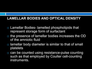 LAMELLAR BODIES AND OPTICAL DENSITY
 Lamellar Bodies- lamelled phospholipids that
represent storage form of surfactant
 the presence of lamellar bodies increases the OD
of the amniotic fluid
 lamellar body diameter is similar to that of small
platelets
 can be counted using resistance-pulse counting
such as that employed by Coulter cell-counting
instruments.
 