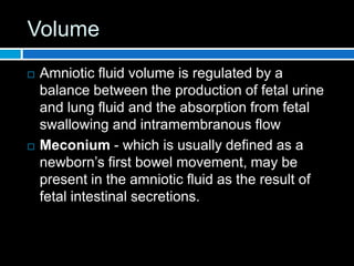 Volume
 Amniotic fluid volume is regulated by a
balance between the production of fetal urine
and lung fluid and the absorption from fetal
swallowing and intramembranous flow
 Meconium - which is usually defined as a
newborn’s first bowel movement, may be
present in the amniotic fluid as the result of
fetal intestinal secretions.
 