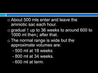  About 500 mls enter and leave the
amniotic sac each hour.
 gradual ↑ up to 36 weeks to around 600 to
1000 ml then↓ after that.
 The normal range is wide but the
approximate volumes are:
- 500 ml at 18 weeks
- 800 ml at 34 weeks.
- 600 ml at term.
 