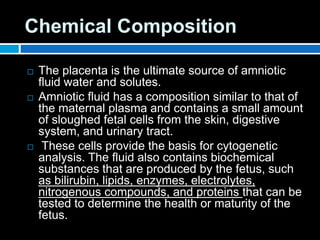 Chemical Composition
 The placenta is the ultimate source of amniotic
fluid water and solutes.
 Amniotic fluid has a composition similar to that of
the maternal plasma and contains a small amount
of sloughed fetal cells from the skin, digestive
system, and urinary tract.
 These cells provide the basis for cytogenetic
analysis. The fluid also contains biochemical
substances that are produced by the fetus, such
as bilirubin, lipids, enzymes, electrolytes,
nitrogenous compounds, and proteins that can be
tested to determine the health or maturity of the
fetus.
 