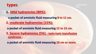 types
1. Mild hydramnios (80%):
a pocket of amniotic fluid measuring 8 to 11 cm.
2. moderate hydramnios (15%):
a pocket of amniotic fluid measuring 12 to 15 cm.
3. Severe hydramnios (5%) - twin-twin transfusion
syndrome :
a pocket of amniotic fluid measuring 16 cm or more.
 