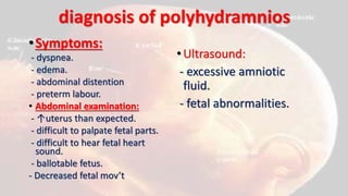 diagnosis of polyhydramnios
•Symptoms:
- dyspnea.
- edema.
- abdominal distention
- preterm labour.
• Abdominal examination:
- ↑uterus than expected.
- difficult to palpate fetal parts.
- difficult to hear fetal heart
sound.
- ballotable fetus.
- Decreased fetal mov’t
•Ultrasound:
- excessive amniotic
fluid.
- fetal abnormalities.
 