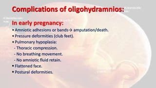 Complications of oligohydramnios:
In early pregnancy:
•Amniotic adhesions or bands→ amputation/death.
•Pressure deformities (club feet).
•Pulmonary hypoplasia:
- Thoracic compression.
- No breathing movement.
- No amniotic fluid retain.
 Flattened face.
 Postural deformities.
 