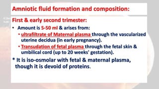 Amniotic fluid formation and composition:
First & early second trimester:
• Amount is 5-50 ml & arises from:
• ultrafiltrate of Maternal plasma through the vascularized
uterine decidua (in early pregnancy).
• Transudation of fetal plasma through the fetal skin &
umbilical cord (up to 20 weeks' gestation).
* It is iso-osmolar with fetal & maternal plasma,
though it is devoid of proteins.
 