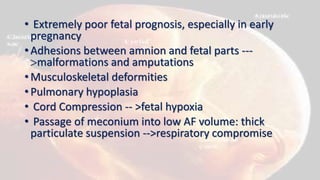 • Extremely poor fetal prognosis, especially in early
pregnancy
• Adhesions between amnion and fetal parts ---
malformations and amputations
• Musculoskeletal deformities
• Pulmonary hypoplasia
• Cord Compression -- >fetal hypoxia
• Passage of meconium into low AF volume: thick
particulate suspension -->respiratory compromise
 