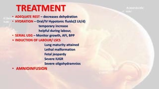 TREATMENT
• ADEQUATE REST – decreases dehydration
• HYDRATION – Oral/IV Hypotonic fluids(2 Lit/d)
temporary increase
helpful during labour,
• SERIAL USG – Monitor growth, AFI, BPP
• INDUCTION OF LABOUR/ LSCS
Lung maturity attained
Lethal malformation
Fetal jeopardy
Severe IUGR
Severe oligohydramnios
• AMNIOINFUSION
 