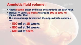 Amniotic fluid volume :
• About 500mls enter and leave the amniotic sac each hour.
• gradual ↑ up to 36 weeks to around 600 to 1000 ml
then↓ after that.
• The normal range is wide but the approximate volumes
are:
- 500 ml at 18 weeks
- 800 ml at 34 weeks.
- 600 ml at term.
 