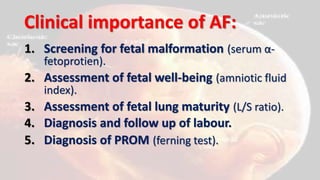 Clinical importance of AF:
1. Screening for fetal malformation (serum α-
fetoprotien).
2. Assessment of fetal well-being (amniotic fluid
index).
3. Assessment of fetal lung maturity (L/S ratio).
4. Diagnosis and follow up of labour.
5. Diagnosis of PROM (ferning test).
 