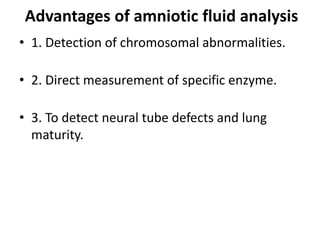 Advantages of amniotic fluid analysis
• 1. Detection of chromosomal abnormalities.

• 2. Direct measurement of specific enzyme.

• 3. To detect neural tube defects and lung
  maturity.
 