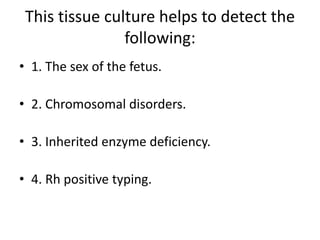 This tissue culture helps to detect the
                following:
• 1. The sex of the fetus.

• 2. Chromosomal disorders.

• 3. Inherited enzyme deficiency.

• 4. Rh positive typing.
 