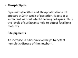 • Phospholipids

  Dipalmitoyl lecithin and Phosphatidyl inositol
  appears at 24th week of gestation. It acts as a
  surfactant without which the lung collapses. Thus
  the levels of surfactants help to detect fetal lung
  maturity.

  Bile pigments

  An increase in bilirubin level helps to detect
  hemolytic disease of the newborn.
 